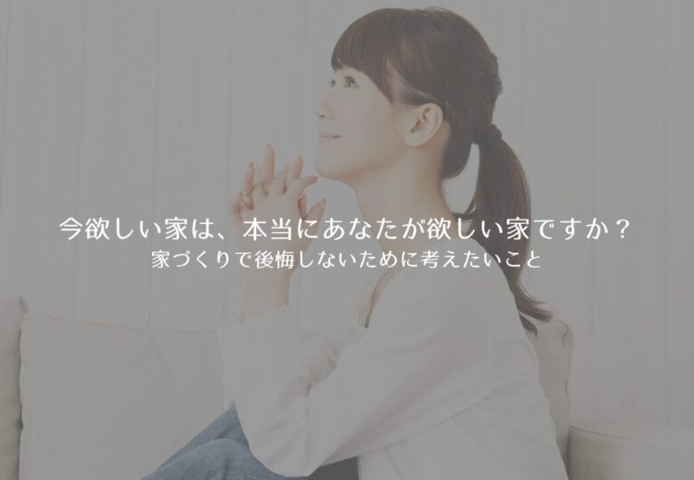 今欲しい家は、本当にあなたが欲しい家ですか？家づくりで後悔しないために考えたいこと